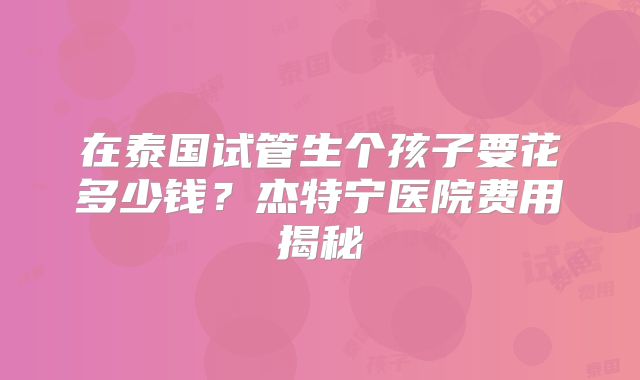 在泰国试管生个孩子要花多少钱？杰特宁医院费用揭秘
