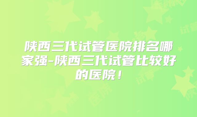 陕西三代试管医院排名哪家强-陕西三代试管比较好的医院！