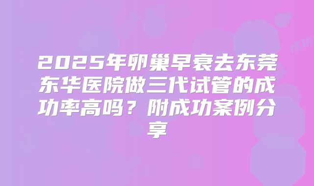 2025年卵巢早衰去东莞东华医院做三代试管的成功率高吗？附成功案例分享