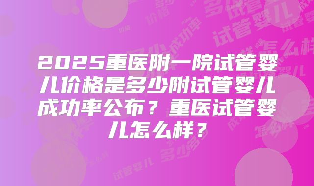 2025重医附一院试管婴儿价格是多少附试管婴儿成功率公布？重医试管婴儿怎么样？