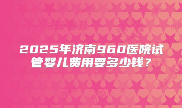 2025年济南960医院试管婴儿费用要多少钱？