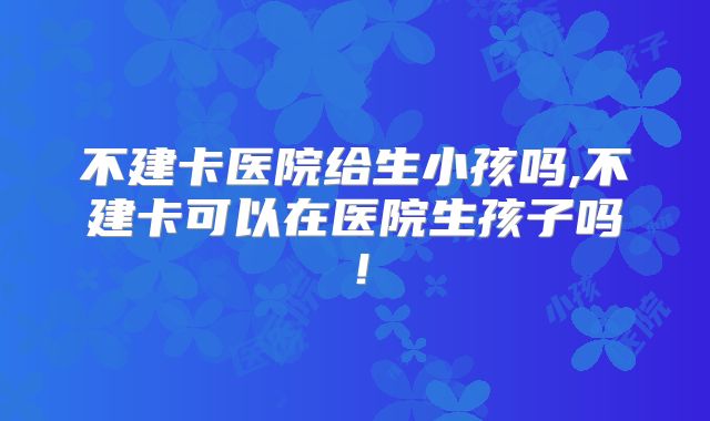 不建卡医院给生小孩吗,不建卡可以在医院生孩子吗!