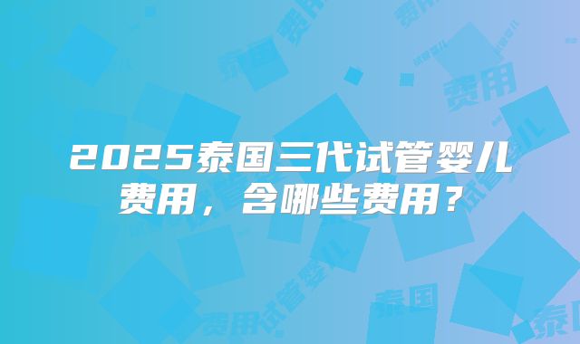 2025泰国三代试管婴儿费用,含哪些费用?