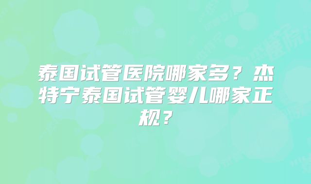 泰国试管医院哪家多？杰特宁泰国试管婴儿哪家正规？