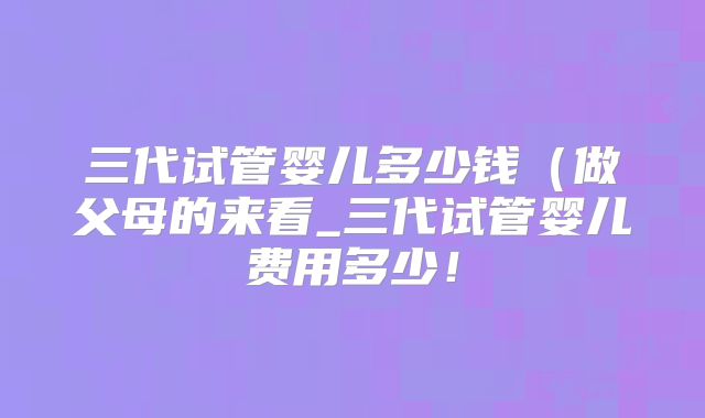 三代试管婴儿多少钱（做父母的来看_三代试管婴儿费用多少！