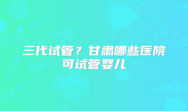 三代试管？甘肃哪些医院可试管婴儿