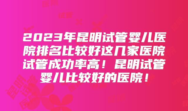 2023年昆明试管婴儿医院排名比较好这几家医院试管成功率高！昆明试管婴儿比较好的医院！