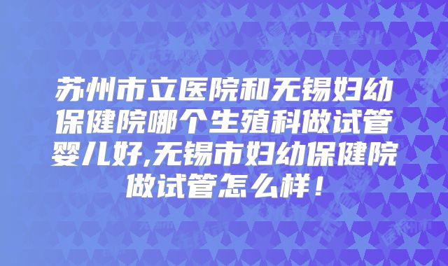 苏州市立医院和无锡妇幼保健院哪个生殖科做试管婴儿好,无锡市妇幼保健院做试管怎么样！