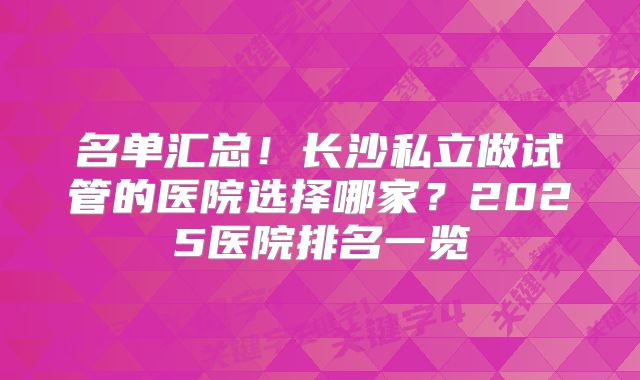 名单汇总!长沙私立做试管的医院选择哪家?2025医院排名一览