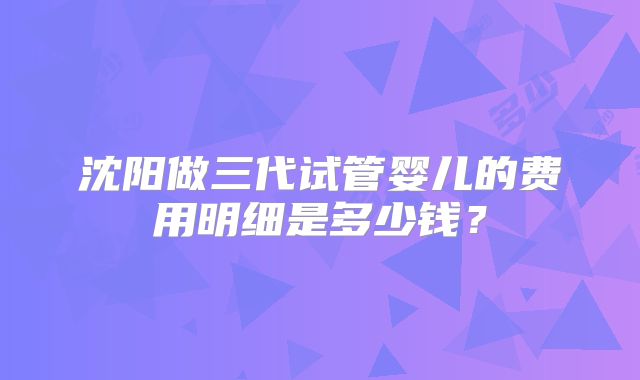 沈阳做三代试管婴儿的费用明细是多少钱?
