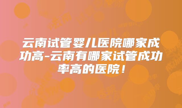 云南试管婴儿医院哪家成功高-云南有哪家试管成功率高的医院!