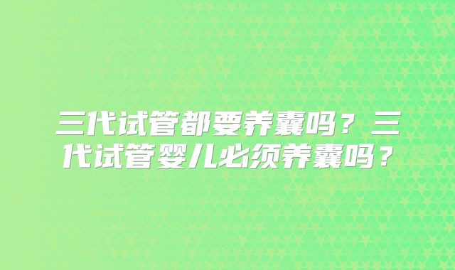 三代试管都要养囊吗？三代试管婴儿必须养囊吗？