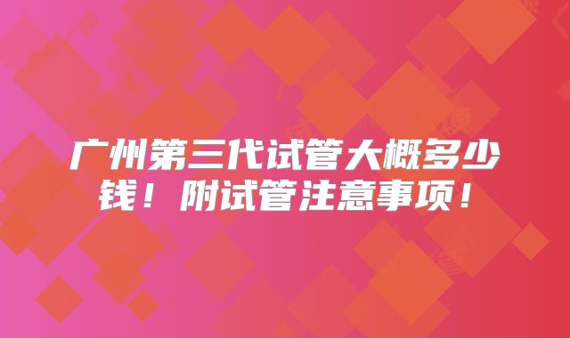 广州第三代试管大概多少钱！附试管注意事项！