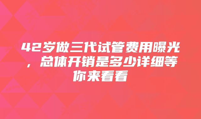 42岁做三代试管费用曝光，总体开销是多少详细等你来看看