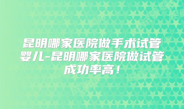 昆明哪家医院做手术试管婴儿-昆明哪家医院做试管成功率高！