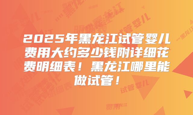 2025年黑龙江试管婴儿费用大约多少钱附详细花费明细表！黑龙江哪里能做试管！