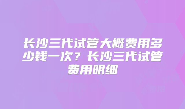 长沙三代试管大概费用多少钱一次？长沙三代试管费用明细