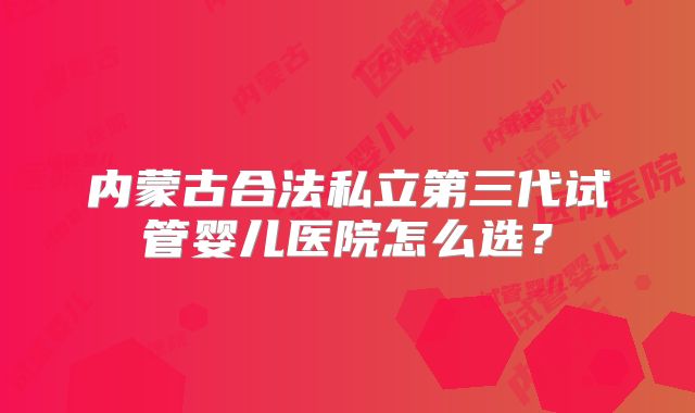 内蒙古合法私立第三代试管婴儿医院怎么选？
