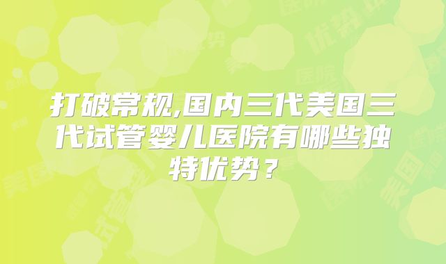 打破常规,国内三代美国三代试管婴儿医院有哪些独特优势？
