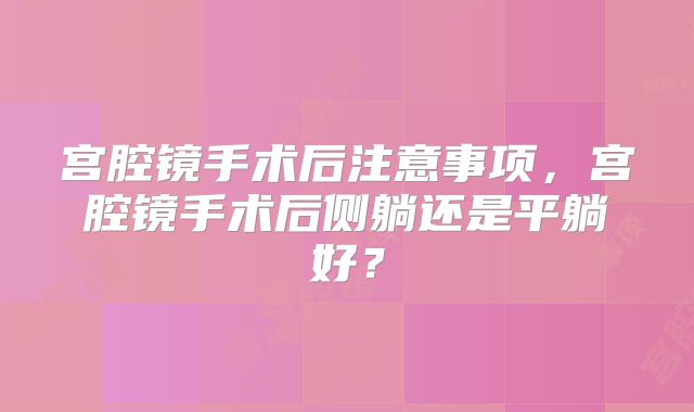 宫腔镜手术后注意事项，宫腔镜手术后侧躺还是平躺好？