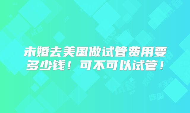 未婚去美国做试管费用要多少钱！可不可以试管！
