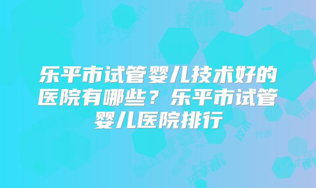 乐平市试管婴儿技术好的医院有哪些？乐平市试管婴儿医院排行