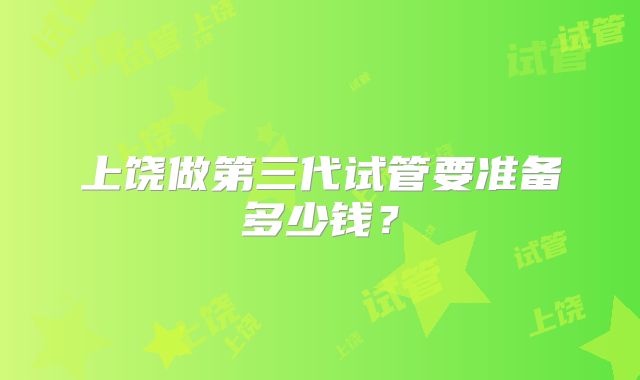 上饶做第三代试管要准备多少钱？