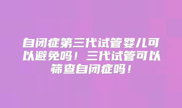 自闭症第三代试管婴儿可以避免吗！三代试管可以筛查自闭症吗！