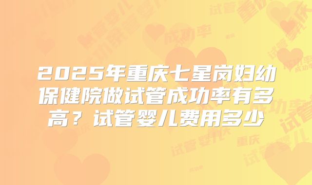 2025年重庆七星岗妇幼保健院做试管成功率有多高？试管婴儿费用多少
