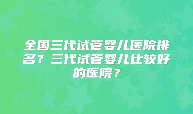 全国三代试管婴儿医院排名？三代试管婴儿比较好的医院？