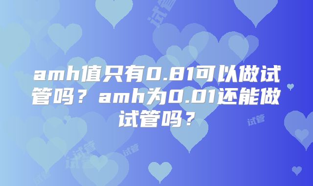 amh值只有0.81可以做试管吗？amh为0.01还能做试管吗？