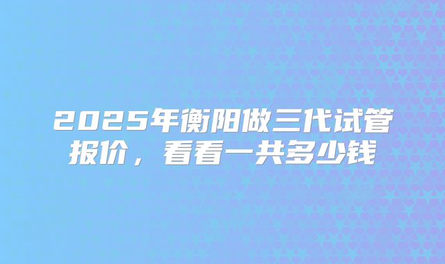 2025年衡阳做三代试管报价，看看一共多少钱
