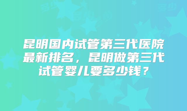 昆明国内试管第三代医院最新排名，昆明做第三代试管婴儿要多少钱？