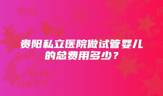 贵阳私立医院做试管婴儿的总费用多少？