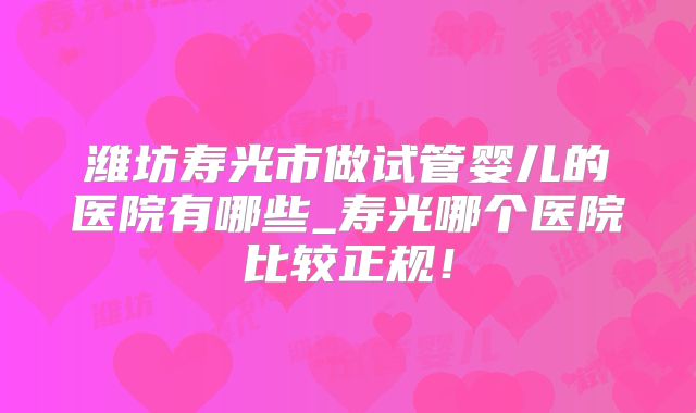 潍坊寿光市做试管婴儿的医院有哪些_寿光哪个医院比较正规！