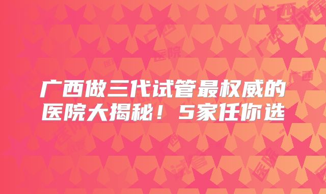 广西做三代试管最权威的医院大揭秘！5家任你选