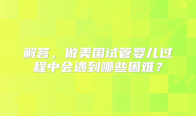 解答，做美国试管婴儿过程中会遇到哪些困难？