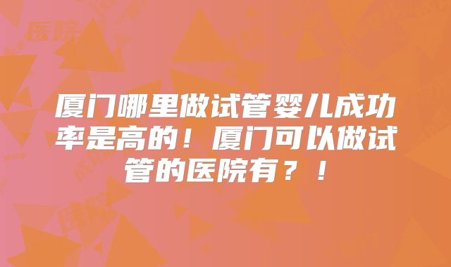 厦门哪里做试管婴儿成功率是高的！厦门可以做试管的医院有？！