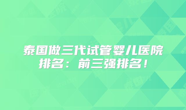 泰国做三代试管婴儿医院排名:前三强排名!