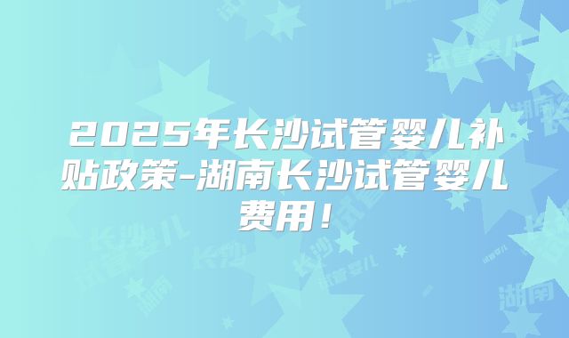 2025年长沙试管婴儿补贴政策-湖南长沙试管婴儿费用！