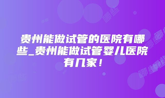 贵州能做试管的医院有哪些_贵州能做试管婴儿医院有几家！