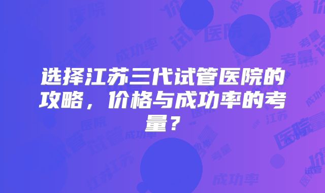 选择江苏三代试管医院的攻略，价格与成功率的考量？