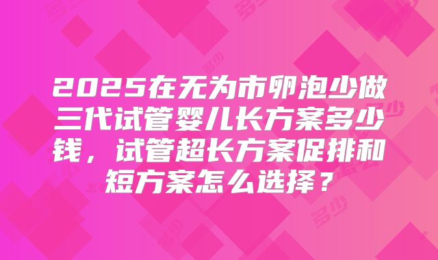 2025在无为市卵泡少做三代试管婴儿长方案多少钱，试管超长方案促排和短方案怎么选择？