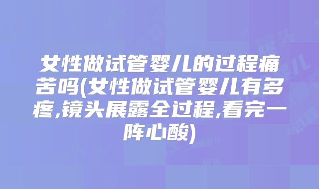 女性做试管婴儿的过程痛苦吗(女性做试管婴儿有多疼,镜头展露全过程,看完一阵心酸)