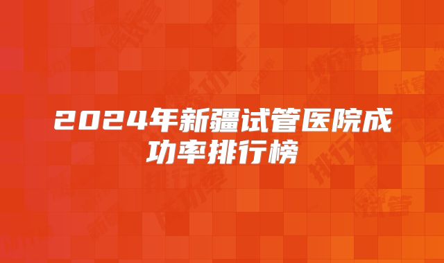 2024年新疆试管医院成功率排行榜
