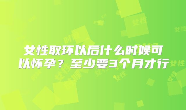 女性取环以后什么时候可以怀孕？至少要3个月才行