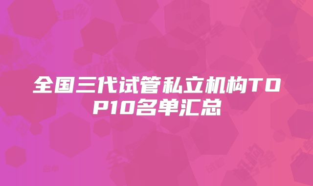 全国三代试管私立机构TOP10名单汇总