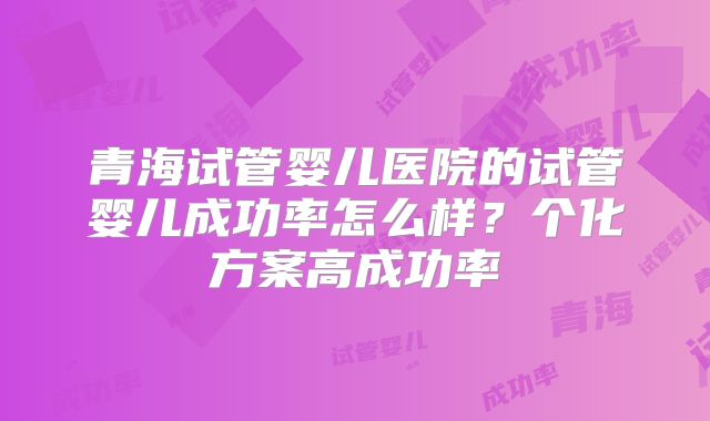 青海试管婴儿医院的试管婴儿成功率怎么样？个化方案高成功率