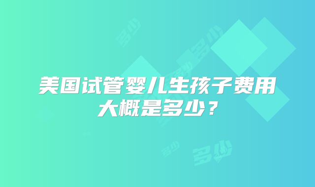 美国试管婴儿生孩子费用大概是多少？