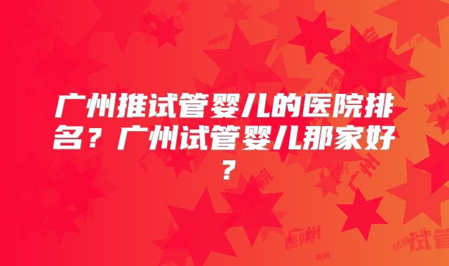 广州推试管婴儿的医院排名?广州试管婴儿那家好?